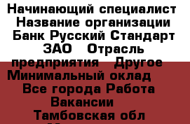 Начинающий специалист › Название организации ­ Банк Русский Стандарт, ЗАО › Отрасль предприятия ­ Другое › Минимальный оклад ­ 1 - Все города Работа » Вакансии   . Тамбовская обл.,Моршанск г.